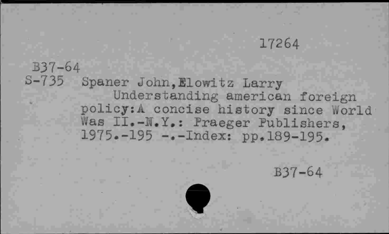 ﻿17264
B37-64
S-735 Spaner John,Elowltz Larry Understanding american foreign policy:A concise history since World Was II.-If.Y,: Praeger Publishers, 1975.-195 -.-Index: pp.189-195.
B37-64